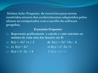 Sétima Aula: Proposta de exercícios para serem
resolvidos através dos conhecimentos adquiridos pelos
alunos no computador com o auxílio do software
geogebra.
Exercícios Propostos
1) Represente graficamente e calcule o valor máximo ou
mínimo de cada uma das funções em R:
a) f(x) = -3x2 +x + 2
d) f(x) = -2x2 +5x – 4
b) e) f(x) = 2x2
c) f(x) = x2 -2x + 4

e) f(x) = x2 -2x +1
f) f(x) = x2 +1

 