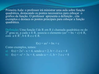 Primeira Aula: o professor irá ministrar uma aula sobre função
quadrática, destacando os pontos necessários para esboçar o
gráfico da função. O professor apresenta a definição , cita
exemplos e destaca os pontos principais para esboçar a função
quadrática.
Definição: Uma função f de R em R é chamada quadrática ou do
2⁰ grau se, a cada x ∈ R, associa o elemento (ax2 + bx + c) ∈ R,
com a ∈ R*, b ∈ R e c ∈ R.

f(x) = ax2 + bx + c
Como exemplos, temos:
a) f(x) = 2x2 - x + 4, sendo a = 2, b = -1 e c = 4
b) f(x) = -x2 + 3x + 8, sendo a = -1, b = 3 e c = 8

 