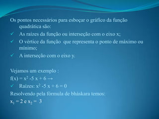 Os pontos necessários para esboçar o gráfico da função
quadrática são:
 As raízes da função ou interseção com o eixo x;
 O vértice da função que representa o ponto de máximo ou
mínimo;
 A interseção com o eixo y.
Vejamos um exemplo :
f(x) = x2 -5 x + 6 →
 Raízes: x2 -5 x + 6 = 0
Resolvendo pela fórmula de bháskara temos:
x1 = 2 e x2 = 3

 