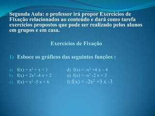 Segunda Aula: o professor irá propor Exercícios de
Fixação relacionados ao conteúdo e dará como tarefa
exercícios propostos que pode ser realizado pelos alunos
em grupos e em casa.
Exercícios de Fixação
1) Esboce os gráficos das seguintes funções :
a) f(x) = x2 + x + 1
b) f(x) = 2x2 -4 x + 2
c) f(x) = x2 -5 x + 6

d) f(x) = -x2 +4 x – 4
e) f(x) = -x2 -2 x + 3
f) f(x) = -2x2 +3 x -3

 