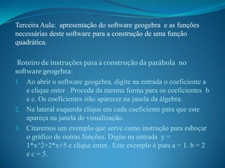 Terceira Aula: apresentação do software geogebra e as funções
necessárias deste software para a construção de uma função
quadrática.
Roteiro de instruções para a construção da parábola no
software geogebra:
1. Ao abrir o software geogebra, digite na entrada o coeficiente a
e clique enter . Proceda da mesma forma para os coeficientes b
e c. Os coeficientes irão aparecer na janela da álgebra.
2. Na lateral esquerda clique em cada coeficiente para que este
apareça na janela de visualização.
3. Citaremos um exemplo que serve como instrução para esboçar
o gráfico de outras funções. Digite na entrada y =
1*x^2+2*x+5 e clique enter. Este exemplo é para a = 1. b = 2
e c = 5.

 