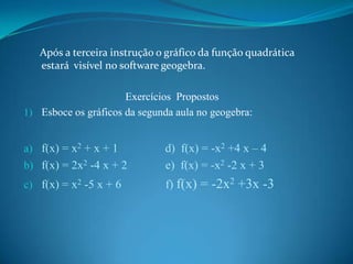 Após a terceira instrução o gráfico da função quadrática
estará visível no software geogebra.

Exercícios Propostos
1) Esboce os gráficos da segunda aula no geogebra:

b) f(x) = 2x2 -4 x + 2

d) f(x) = -x2 +4 x – 4
e) f(x) = -x2 -2 x + 3

c) f(x) = x2 -5 x + 6

f) f(x) = -2x2 +3x -3

a) f(x) = x2 + x + 1

 