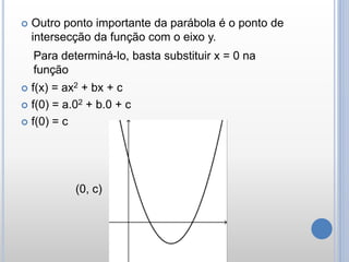  Outro ponto importante da parábola é o ponto de
intersecção da função com o eixo y.
 f(x) = ax2 + bx + c
 f(0) = a.02 + b.0 + c
 f(0) = c
(0, c)
Para determiná-lo, basta substituir x = 0 na
função
 
