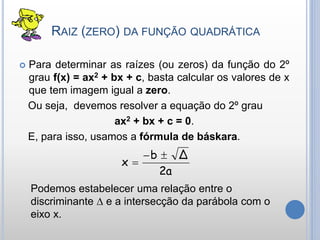 RAIZ (ZERO) DA FUNÇÃO QUADRÁTICA
 Para determinar as raízes (ou zeros) da função do 2º
grau f(x) = ax2 + bx + c, basta calcular os valores de x
que tem imagem igual a zero.
Ou seja, devemos resolver a equação do 2º grau
ax2 + bx + c = 0.
E, para isso, usamos a fórmula de báskara.
2a
Δb
x


Podemos estabelecer uma relação entre o
discriminante ∆ e a intersecção da parábola com o
eixo x.
 