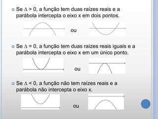  Se ∆ > 0, a função tem duas raízes reais e a
parábola intercepta o eixo x em dois pontos.
 Se ∆ = 0, a função tem duas raízes reais iguais e a
parábola intercepta o eixo x em um único ponto.
 Se ∆ < 0, a função não tem raízes reais e a
parábola não intercepta o eixo x.
ou
ou
ou
 