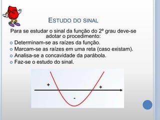 ESTUDO DO SINAL
Para se estudar o sinal da função do 2º grau deve-se
adotar o procedimento:
 Determinam-se as raízes da função.
 Marcam-se as raízes em uma reta (caso existam).
 Analisa-se a concavidade da parábola.
 Faz-se o estudo do sinal.
 