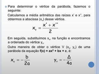  Para determinar o vértice da parábola, fazemos o
seguinte:
Calculamos a média aritmética das raízes x’ e x’’, para
obtermos a abscissa (xv) desse vértice.
Em seguida, substituímos xv, na função e encontramos
a ordenada do vértice yv.
Outra maneira de obter o vértice V (xv, yv) de uma
parábola da equação f(x) = ax2 + bx + c, é:
2
'x'x'
xv


2a
b
xv 
4a
Δ
yv 
 