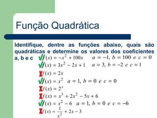Função Quadrática
Identifique, dentre as funções abaixo, quais são
quadráticas e determine os valores dos coeficientes
a, b e c    f ( x) = − x 2 + 100 x  a = −1, b = 100 e c = 0
           f ( x) = 3 x 2 − 2 x + 1 a = 3, b = −2 e c = 1
           f ( x) = 2 x
           f ( x) =   x 2 a = 1, b = 0 e c = 0
           f ( x) =   2x
           f ( x) =   x 3 + 2 x 2 − 5x + 6
           f ( x) =   x 2 − 6 a = 1, b = 0 e c = −6
                      1
           f ( x) =       2
                              + 2x − 3
                      x
 