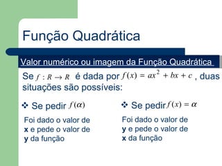 Função Quadrática
Valor numérico ou imagem da Função Quadrática
Se f : R → R é dada por f ( x) = ax 2 + bx + c , duas
situações são possíveis:
 Se pedir f (α )          Se pedir f (x) = α
Foi dado o valor de       Foi dado o valor de
x e pede o valor de       y e pede o valor de
y da função               x da função
 