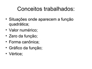 Conceitos trabalhados:
• Situações onde aparecem a função
  quadrática;
• Valor numérico;
• Zero da função;
• Forma canônica;
• Gráfico da função;
• Vértice;
 