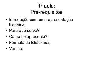 1ª aula:
            Pré-requisitos
• Introdução com uma apresentação
  histórica;
• Para que serve?
• Como se apresenta?
• Fórmula de Bháskara;
• Vértice;
 