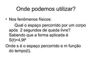 Onde podemos utilizar?
• Nos fenômenos físicos:
     Qual o espaço percorrido por um corpo
  após 2 segundos de queda livre?
  Sabendo que a forma aplicada é
  S(t)=4,9t²
Onde s é o espaço percorrido e m função
  do tempo(t).
 