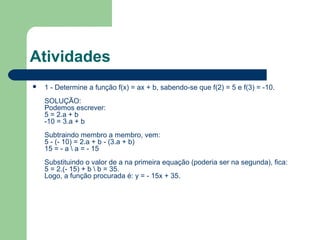 Atividades
   1 - Determine a função f(x) = ax + b, sabendo-se que f(2) = 5 e f(3) = -10.
    SOLUÇÃO:
    Podemos escrever:
    5 = 2.a + b
    -10 = 3.a + b
    Subtraindo membro a membro, vem:
    5 - (- 10) = 2.a + b - (3.a + b)
    15 = - a  a = - 15
    Substituindo o valor de a na primeira equação (poderia ser na segunda), fica:
    5 = 2.(- 15) + b  b = 35.
    Logo, a função procurada é: y = - 15x + 35.
 