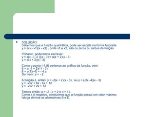    SOLUÇÃO:
    Sabemos que a função quadrática, pode ser escrita na forma fatorada:
    y = a(x - x1)(x - x2) , onde x1 e x2, são os zeros ou raízes da função.
    Portanto, poderemos escrever:
    y = a[x - (- 2 )](x - 3) = a(x + 2)(x - 3)
    y = a(x + 2)(x - 3)
    Como o ponto (-1,8) pertence ao gráfico da função, vem:
    8 = a(-1 + 2)(-1 - 3)
    8 = a(1)(-4) = - 4.a
    Daí vem: a = - 2
    A função é, então: y = -2(x + 2)(x - 3) , ou y = (-2x -4)(x - 3)
    y = -2x2 + 6x - 4x + 12
    y = -2x2 + 2x + 12
    Temos então: a = -2 , b = 2 e c = 12.
    Como a é negativo, concluímos que a função possui um valor máximo.
    Isto já elimina as alternativas B e D.
 