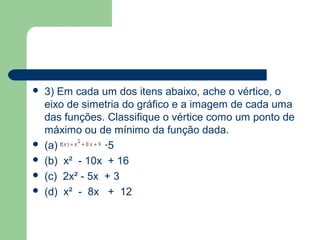    3) Em cada um dos itens abaixo, ache o vértice, o
    eixo de simetria do gráfico e a imagem de cada uma
    das funções. Classifique o vértice como um ponto de
    máximo ou de mínimo da função dada.
   (a) x² + 6x +5
   (b) x² - 10x + 16
   (c) 2x² - 5x + 3
   (d) x² - 8x + 12
 