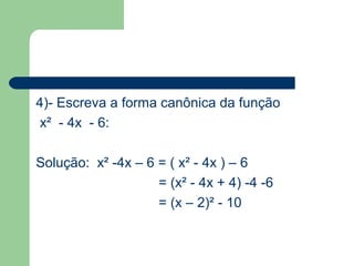 4)- Escreva a forma canônica da função
 x² - 4x - 6:

Solução: x² -4x – 6 = ( x² - 4x ) – 6
                    = (x² - 4x + 4) -4 -6
                    = (x – 2)² - 10
 