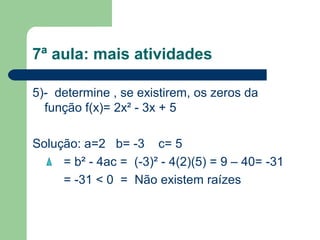 7ª aula: mais atividades

5)- determine , se existirem, os zeros da
  função f(x)= 2x² - 3x + 5

Solução: a=2 b= -3 c= 5
     = b² - 4ac = (-3)² - 4(2)(5) = 9 – 40= -31
     = -31 < 0 = Não existem raízes
 