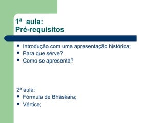 1ª aula:
Pré-requisitos

   Introdução com uma apresentação histórica;
   Para que serve?
   Como se apresenta?




2ª aula:
 Fórmula de Bháskara;
 Vértice;
 