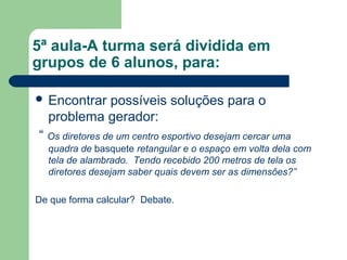 5ª aula-A turma será dividida em
grupos de 6 alunos, para:

 Encontrarpossíveis soluções para o
  problema gerador:
“ Os diretores de um centro esportivo desejam cercar uma
  quadra de basquete retangular e o espaço em volta dela com
  tela de alambrado. Tendo recebido 200 metros de tela os
  diretores desejam saber quais devem ser as dimensões?”

De que forma calcular? Debate.
 