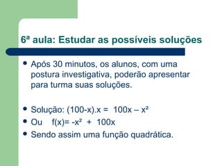 6ª aula: Estudar as possíveis soluções

 Após  30 minutos, os alunos, com uma
  postura investigativa, poderão apresentar
  para turma suas soluções.

 Solução:(100-x).x = 100x – x²
 Ou f(x)= -x² + 100x
 Sendo assim uma função quadrática.
 