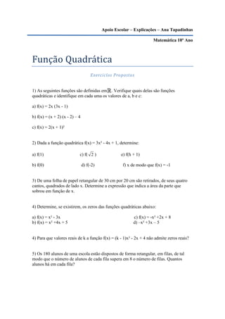Apoio Escolar – Explicações – Ana Tapadinhas

                                                                      Matemática 10º Ano



Função Quadrática
                                     Exercicíos Propostos


1) As seguintes funções são definidas em . Verifique quais delas são funções
quadráticas e identifique em cada uma os valores de a, b e c:

a) f(x) = 2x (3x - 1)

b) f(x) = (x + 2) (x - 2) – 4

c) f(x) = 2(x + 1)²


2) Dada a função quadrática f(x) = 3x² - 4x + 1, determine:

a) f(1)                     c) f( 2 )               e) f(h + 1)

b) f(0)                         d) f(-2)             f) x de modo que f(x) = -1


3) De uma folha de papel retangular de 30 cm por 20 cm são retirados, de seus quatro
cantos, quadrados de lado x. Determine a expressão que indica a área da parte que
sobrou em função de x.


4) Determine, se existirem, os zeros das funções quadráticas abaixo:

a) f(x) = x² - 3x                                          c) f(x) = -x² +2x + 8
b) f(x) = x² +4x + 5                                       d) –x² +3x – 5


4) Para que valores reais de k a função f(x) = (k - 1)x² - 2x + 4 não admite zeros reais?


5) Os 180 alunos de uma escola estão dispostos de forma retangular, em filas, de tal
modo que o número de alunos de cada fila supera em 8 o número de filas. Quantos
alunos há em cada fila?
 