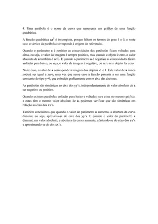 4. Uma parábola é o nome da curva que representa um gráfico de uma função
quadrática.

A função quadrática ax2 é incompleta, porque faltam os termos de grau 1 e 0, e neste
caso o vértice da parábola corresponde à origem do referencial.

Quando o parâmetro a é positivo as concavidades das parábolas ficam voltadas para
cima, ou seja, o valor da imagem é sempre positivo, mas quando o objeto é zero, o valor
absoluto de a também é zero. E quando o parâmetro a é negativo as concavidades ficam
voltadas para baixo, ou seja, o valor da imagem é negativo, ou zero se o objeto for zero.

Neste caso, o valor de a corresponde à imagem dos objetos -1 e 1. Este valor de a nunca
poderá ser igual a zero, uma vez que nesse caso a função passaria a ser uma função
constante do tipo y=0, que coincide graficamente com o eixo das abcissas.

As parábolas são simétricas ao eixo dos yy’s, independentemente do valor absoluto de a
ser negativo ou positivo.

Quando existem parábolas voltadas para baixo e voltadas para cima no mesmo gráfico,
e estas têm o mesmo valor absoluto de a, podemos verificar que são simétricas em
relação ao eixo dos xx’s.

Também concluímos que quando o valor do parâmetro a aumenta, a abertura da curva
diminui, ou seja, aproxima-se do eixo dos yy’s. E quando o valor do parâmetro a
diminui, em valor absoluto, a abertura da curva aumenta, afastando-se do eixo dos yy’s
e aproximando-se do dos xx’s.
 