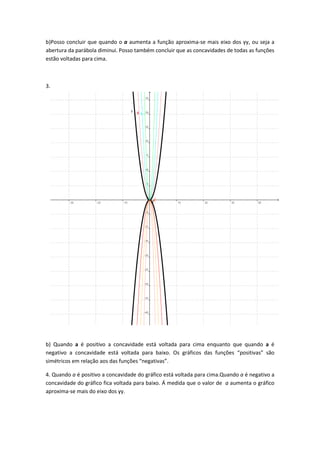 b)Posso concluir que quando o a aumenta a função aproxima-se mais eixo dos yy, ou seja a
abertura da parábola diminui. Posso também concluir que as concavidades de todas as funções
estão voltadas para cima.



3.




b) Quando a é positivo a concavidade está voltada para cima enquanto que quando a é
negativo a concavidade está voltada para baixo. Os gráficos das funções “positivas” são
simétricos em relação aos das funções “negativas”.

4. Quando a é positivo a concavidade do gráfico está voltada para cima.Quando a é negativo a
concavidade do gráfico fica voltada para baixo. Á medida que o valor de a aumenta o gráfico
aproxima-se mais do eixo dos yy.
 