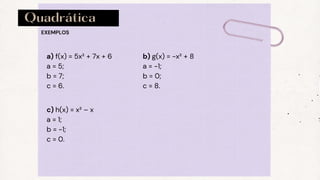 Quadrática
a) f(x) = 5x² + 7x + 6
a = 5;
b = 7;
c = 6.
EXEMPLOS
b) g(x) = -x² + 8
a = -1;
b = 0;
c = 8.
c) h(x) = x² – x
a = 1;
b = -1;
c = 0.
 