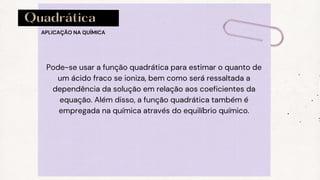 Quadrática
Pode-se usar a função quadrática para estimar o quanto de
um ácido fraco se ioniza, bem como será ressaltada a
dependência da solução em relação aos coeficientes da
equação. Além disso, a função quadrática também é
empregada na química através do equilíbrio químico.
APLICAÇÃO NA QUÍMICA
 