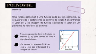 POLINOMIAL
Uma função polinomial é uma função dada por um polinômio, ou
seja, para todo x pertencente ao domínio da função f, encontramos
o valor de y na imagem da função calculando o valor de um
polinômio no valor de x do domínio.
DEFINIÇÃO
A função apresenta domínio limitado no
intervalo [1, 3], para valores no eixo x
(eixo das abcissas).
Os valores do intervalo [1, 4], no
eixo y (eixo das ordenadas), é a
imagem da função.
 