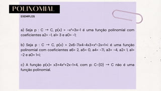 POLINOMIAL
a) Seja p : C → C, p(x) = −x²+3x−1 é uma função polinomial com
coeficientes a2= −1, a1= 3 e a0= −1;
b) Seja p : C → C, p(x) = 2x6−7ix4−4x3+x²−2x+1+i é uma função
polinomial com coeficientes a6= 2, a5= 0, a4= −7i, a3= −4, a2= 1, a1=
−2 e a0= 1+i;
c) A função p(x)= x3+4x²+2x−1+4, com p: C−{0} → C não é uma
função polinomial.
EXEMPLOS
 