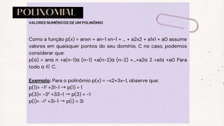POLINOMIAL
Como a função p(x) = anxn + an-1 xn-1 + … + a2x2 + a1x1 + a0 assume
valores em quaisquer pontos do seu domínio, C no caso, podemos
considerar que:
p(α) = anα n +a(n−1)α (n−1) +a(n−2)α (n−2) +...+a2α 2 +a1α +a0 Para
todo α ∈C.
Exemplo: Para o polinômio p(x) = −x2+3x−1, observe que:
p(1)= −1² +31−1 →p(1) = 1
p(3)= −3² +33−1 →p(3) = −1
p(i)= −i² +3i−1 →p(i) = 3i
VALORES NUMÉRICOS DE UM POLINÔMIO
 