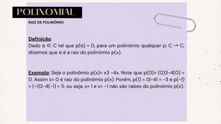 POLINOMIAL
Definição:
Dado α ∈ C tal que p(α) = 0, para um polinômio qualquer p: C → C,
dizemos que α é a raiz do polinômio p(x).
Exemplo: Seja o polinômio p(x)= x3 −4x. Note que p(0)= (0)3−4(0) =
0. Assim x= 0 é raiz do polinômio p(x). Porém, p(1) = 13−41 = −3 e p(−1)
= (-1)2−4(−1) = 5, ou seja, x= 1 e x= −1 não são raízes do polinômio p(x).
RAIZ DE POLINÔMIO
 