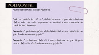 POLINOMIAL
Dado um polinômio p: C → C, definimos como o grau do polinômio
p(x) o valor do maior expoente da variável x acompanhada de
coeficientes não nulos.
Exemplo: O polinômio p(x)= x7−9x5+ix4−x3+7 é um polinômio de
grau 7 e denotaremos gr(p)= 7.
Exemplo: O polinômio p(x)= −3 é um polinômio de grau 0, pois
temos p(x) = −3 = −3x0 e denotaremos gr(p) = 0.
POLINÔMIOS NOTÁVEIS - GRAU DE POLINÔMIO
 