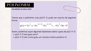 POLINOMIAL
p(x) ≡0 tem grau zero?
p(x) ≡0 tem como grau um número inteiro positivo n?
Temos que o polinômio nulo p(x)≡ 0, pode ser escrito da seguinte
forma:
Assim, podemos supor algumas hipóteses sobre o grau de p(x) ≡0:
POLINÔMIO DE GRAU ZERO
 