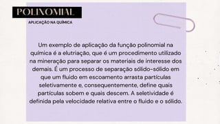 POLINOMIAL
Um exemplo de aplicação da função polinomial na
química é a elutriação, que é um procedimento utilizado
na mineração para separar os materiais de interesse dos
demais. É um processo de separação sólido-sólido em
que um fluido em escoamento arrasta partículas
seletivamente e, consequentemente, define quais
partículas sobem e quais descem. A seletividade é
definida pela velocidade relativa entre o fluido e o sólido.
APLICAÇÃO NA QUÍMICA
 