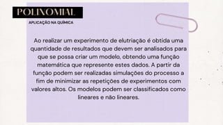 POLINOMIAL
Ao realizar um experimento de elutriação é obtida uma
quantidade de resultados que devem ser analisados para
que se possa criar um modelo, obtendo uma função
matemática que represente estes dados. A partir da
função podem ser realizadas simulações do processo a
fim de minimizar as repetições de experimentos com
valores altos. Os modelos podem ser classificados como
lineares e não lineares.
APLICAÇÃO NA QUÍMICA
 