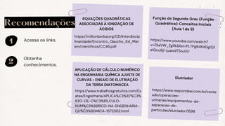 1
2
Acesse os links.
Obtenha
conhecimentos.
Recomendações
https://miltonborba.org/CD/Interdiscip
linaridade/Encontro_Gaucho_Ed_Mat
em/cientificos/CC46.pdf
EQUAÇÕES QUADRÁTICAS
ASSOCIADAS À IONIZAÇÃO DE
ÁCIDOS
https://www.trabalhosgratuitos.com/Ex
atas/Engenharia/APLICA%C3%87%C3%
83O-DE-C%C3%81LCULO-
NUM%C3%89RICO-NA-ENGENHARIA-
QU%C3%8DMICA-1572302.html
APLICAÇÃO DE CÁLCULO NUMÉRICO
NA ENGENHARIA QUÍMICA AJUSTE DE
CURVAS - ENSAIO DE ELUTRIAÇÃO
DA TERRA DIATOMÁCEA
https://www.youtube.com/watch?
v=Z5aVW_Zgifk&list=PLTPg64KdGgYjX
e1Gcc6ji-juawdTSouUU
Função do Segundo Grau (Função
Quadrática): Conceitos Iniciais
(Aula 1 de 9)
https://www.respondeai.com.br/conte
udo/operacoes-
unitarias/equipamentos-de-
separacao-de-
particulas/elutriador/1698
Elutriador
 