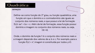 Quadrática
DEFINIÇÃO
Define-se como função do 2º grau, ou função quadrática, uma
função em que o domínio e o contradomínio são iguais ao
conjunto dos números reais, e que possui a lei de formação
f(x)= ax² + bx + c. Além da lei de formação, essa função possui
domínio e imagem no conjunto dos números reais, ou seja,
f:R→R.
Onde, o domínio da função f é o conjunto dos números reais e
a imagem depende dos valores de a, b e c. Por exemplo, para a
função f(x) = x², imagem é constituída por todos y≥0.
 