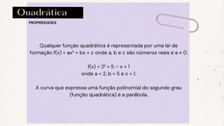 Quadrática
PROPRIEDADES
Qualquer função quadrática é representada por uma lei de
formação f(x) = ax² + bx + c onde a, b e c são números reais e a ≠ 0.
f(x) = 2² × 5 – x + 1
onde a = 2, b = 5 e c = 1.
A curva que expressa uma função polinomial do segundo grau
(função quadrática) é a parábola.
 