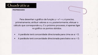 Quadrática
PROPRIEDADES
A parábola terá concavidade direcionada para cima se a > 0.
A parábola terá concavidade direcionada para baixo se a < 0.
Para desenhar o gráfico da função y = x² + x, é preciso,
primeiramente, atribuir valores a x e, posteriormente, efetuar o
cálculo que corresponde a y. E o próximo processo, é apenas ligar
no gráfico os pontos obtidos.
 