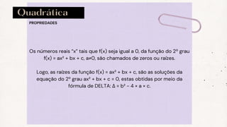 Quadrática
PROPRIEDADES
Os números reais “x” tais que f(x) seja igual a 0, da função do 2º grau
f(x) = ax² + bx + c, a≠0, são chamados de zeros ou raízes.
Logo, as raízes da função f(x) = ax² + bx + c, são as soluções da
equação do 2º grau ax² + bx + c = 0, estas obtidas por meio da
fórmula de DELTA: Δ = b² - 4 × a × c.
 