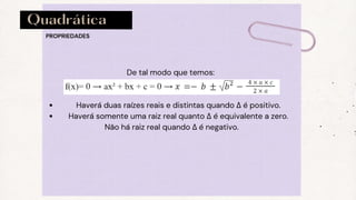 Quadrática
Haverá duas raízes reais e distintas quando Δ é positivo.
Haverá somente uma raiz real quanto Δ é equivalente a zero.
De tal modo que temos:
Não há raiz real quando Δ é negativo.
PROPRIEDADES
 