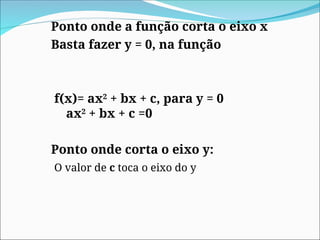 Ponto onde a função corta o eixo x
Basta fazer y = 0, na função
f(x)= ax2
+ bx + c, para y = 0
ax2
+ bx + c =0
Ponto onde corta o eixo y:
O valor de c toca o eixo do y
 