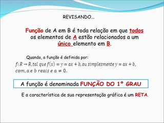 Função de A em B é toda relação em que todos
os elementos de A estão relacionados a um
único elemento em B.
Quando, a função é definida por:
A função é denominada FUNÇÃO DO 1º GRAU
E a característica de sua representação gráfica é um RETA.
REVISANDO...
 