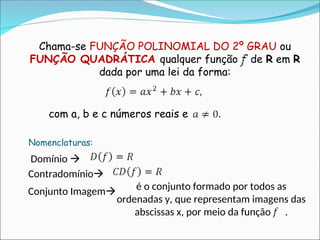 Chama-se FUNÇÃO POLINOMIAL DO 2º GRAU ou
FUNÇÃO QUADRÁTICA qualquer função de R em R
dada por uma lei da forma:
com a, b e c números reais e
Domínio 
Contradomínio
Nomenclaturas:
Conjunto Imagem é o conjunto formado por todos as
ordenadas y, que representam imagens das
abscissas x, por meio da função .
 