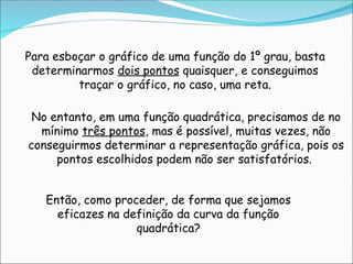 Para esboçar o gráfico de uma função do 1º grau, basta
determinarmos dois pontos quaisquer, e conseguimos
traçar o gráfico, no caso, uma reta.
No entanto, em uma função quadrática, precisamos de no
mínimo três pontos, mas é possível, muitas vezes, não
conseguirmos determinar a representação gráfica, pois os
pontos escolhidos podem não ser satisfatórios.
Então, como proceder, de forma que sejamos
eficazes na definição da curva da função
quadrática?
 