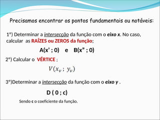 Precisamos encontrar os pontos fundamentais ou notáveis:
1º) Determinar a intersecção da função com o eixo x. No caso,
calcular as RAÍZES ou ZEROS da função;
2º) Calcular o VÉRTICE ;
A(x’ ; 0) e B(x” ; 0)
3º)Determinar a intersecção da função com o eixo y .
D ( 0 ; c)
Sendo c o coeficiente da função.
 