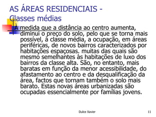 AS ÁREAS RESIDENCIAIS - Classes médias À medida que a distância ao centro aumenta, diminui o preço do solo, pelo que se torna mais possível, à classe média, a ocupação, em áreas periféricas, de novos bairros caracterizados por habitações espaçosas. muitas das quais são mesmo semelhantes às habitações de luxo dos bairros da classe alta. São, no entanto, mais baratas em função da menor acessibilidade, do afastamento ao centro e da desqualificação da área, factos que tornam também o solo mais barato. Estas novas áreas urbanizadas são ocupadas essencialmente por famílias jovens. 