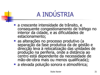A INDÚSTRIA a crescente intensidade de trânsito, e consequente congestionamento de tráfego no interior da cidade, e as dificuldades de estacionamento; as alterações no processo produtivo (a separação da fase produtiva da de gestão e direcção leva à relocalização das unidades de produção na periferia, onde a distância ao centro está dependente da necessidade de mão-de-obra mais ou menos qualificada); a elevada poluição sonora e atmosférica; 